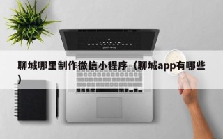 清徐聊城哪里制作微信小程序（聊城app有哪些）