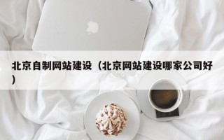 清徐北京自制网站建设（北京网站建设哪家公司好）