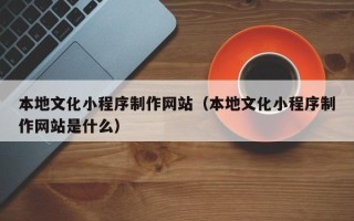 清徐本地文化小程序制作网站（本地文化小程序制作网站是什么）