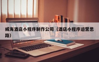 清徐威海酒店小程序制作公司（酒店小程序运营思路）